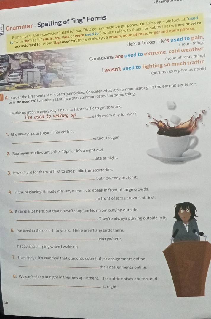 Grammar - Spelling of “ing” Forms 
Remember - the expression "used to" has TWO communicative purposes: On this page, we look at "used 
to" with "be" (as in "am, is, are, was or were used to"), which refers to things or habits that we are or were 
accustomed to. After "(be) used to", there is always a nnoun, noun phrase, or gerund noun phrase 
He's a boxer. He's used to pain. 
(noun; thing) 
Canadians are used to extreme, cold weather. 
(noun phrase; thing) 
I wasn't used to fighting so much traffic. 
(gerund noun phrase; habit) 
A Look at the first sentence in each pair below. Consider what it's communicating. In the second sentence, 
use "be used to" to make a sentence that communicates the same thing. 
I wake up at Sam every day. I have to fight traffic to get to work. 
_ 
early every day for work. 
1. She always puts sugar in her coffee. 
_without sugar. 
2. Bob never studies until after 10pm. He's a night owl. 
_late at night. 
3. It was hard for them at first to use public transportation 
_, but now they prefer it. 
4. In the beginning, it made me very nervous to speak in front of large crowds. 
_in front of large crowds at first. 
5. It rains a lot here, but that doesn't stop the kids from playing outside. 
_. They're always playing outside in 
6. I've lived in the desert for years. There aren't any birds there. 
_everywhere, 
happy and chirping when I wake up. 
7. These days, it's common that students submit their assignments online 
_ 
their assignments online. 
8. We can't sleep at night in this new apartment. The traffic noises are too loud. 
_ 
at night. 
10