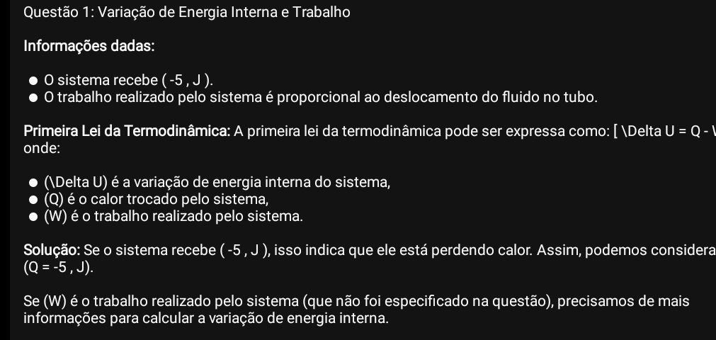 Variação de Energia Interna e Trabalho 
Informações dadas: 
O sistema recebe (-5,J). 
O trabalho realizado pelo sistema éproporcional ao deslocamento do fluido no tubo. 
Primeira Lei da Termodinâmica: A primeira lei da termodinâmica pode ser expressa como: [ Delta U=Q-1
onde: 
(Delta U) é a variação de energia interna do sistema, 
(Q) é o calor trocado pelo sistema, 
(W) é o trabalho realizado pelo sistema. 
Solução: Se o sistema recebe (-5,J) , isso indica que ele está perdendo calor. Assim, podemos considera
(Q=-5,J). 
Se (W) é o trabalho realizado pelo sistema (que não foi especificado na questão), precisamos de mais 
informações para calcular a variação de energia interna.