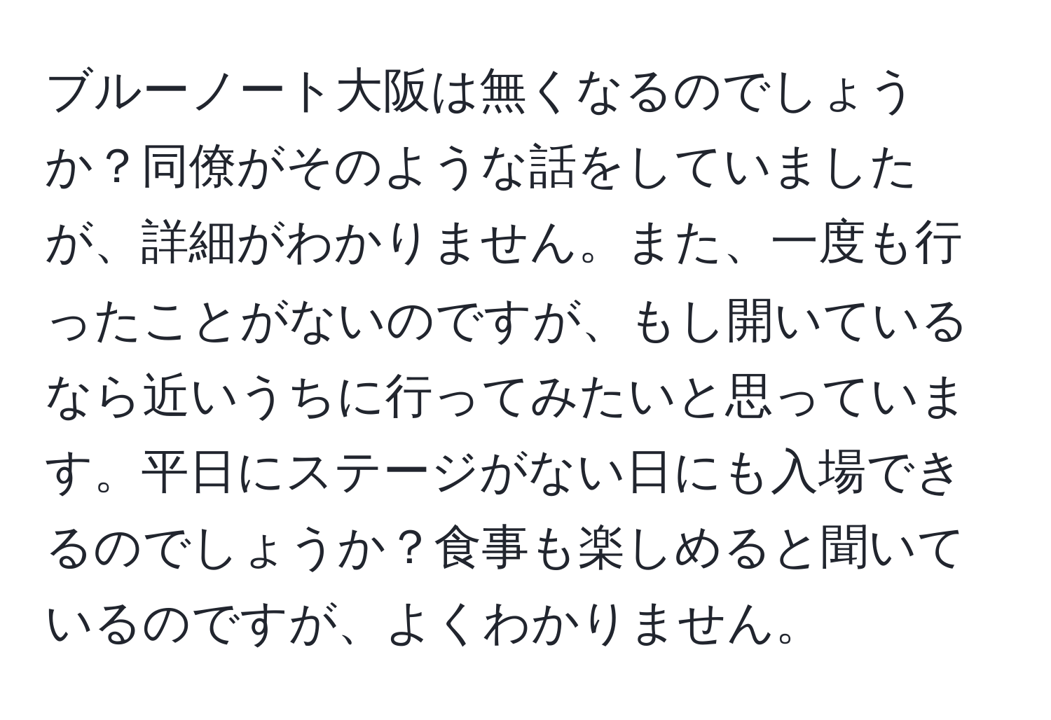 ブルーノート大阪は無くなるのでしょうか？同僚がそのような話をしていましたが、詳細がわかりません。また、一度も行ったことがないのですが、もし開いているなら近いうちに行ってみたいと思っています。平日にステージがない日にも入場できるのでしょうか？食事も楽しめると聞いているのですが、よくわかりません。