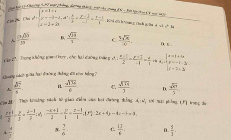 Hình học 12-Chương 5-PT mật phầng, đường thắng, một
u trong KG - Bài tập theo CT mới 2025
Câu 26. Cho d:beginarrayl x=1+t y=-3-t,d∵  x/3 = (y-3)/-1 = (z-1)/1 endarray.. Khi đó khoảng cách giữa d và d' là
C.
A.  13sqrt(30)/30 . B.  sqrt(30)/3 .  9sqrt(30)/10 . D. () ,
Câ# 27. Trong không gian Oxyz , cho hai đường thắng d_1: (x-1)/2 = (y+2)/-1 = z/1  và d_2:beginarrayl x=1+4t y=-1-2t. z=2+2tendarray.
Khoảng cách giữa hai đường thắng đã cho bằng?
B.  sqrt(174)/6 .
C.
A.  sqrt(87)/6 .  sqrt(174)/3 . D.  sqrt(87)/3 .
Cáu 28. Tính khoảng cách từ giao điểm của hai đường thắng d_1;d_2 tới mặt phẳng (P) trong đó:
d :  (x+1)/2 = y/3 = (z-1)/3 ;d_1: (-x+1)/2 = y/1 = (z-1)/1 ;(P):2x+4y-4z-3=0.
B.
C.
D.
A.  4/3 .  7/6 .  13/6 .  5/3 .