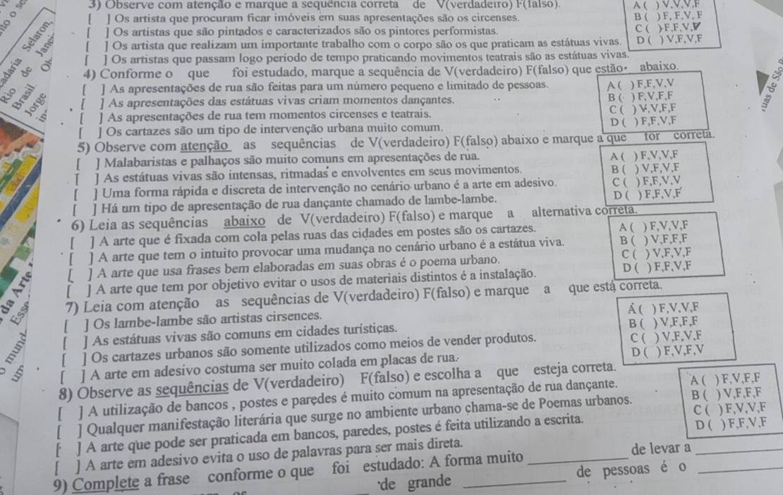 Observe com atenção e marque a sequencia correta de V(verdadeiro) F(falso). A ( ) V,V,V,F
。 [ ] Os artista que procuram ficar imóveis em suas apresentações são os circenses.
B ( ) F, F,V, F
[ ] Os artistas que são pintados e caracterizados são os pintores performistas.
[ ] Os artista que realizam um importante trabalho com o corpo são os que praticam as estátuas vivas. C ( )F,F,V,◤ D (
【 ) V,F,V,F
s º á ] Os artistas que passam logo período de tempo praticando movimentos teatrais são as estátuas vivas.
4) Conforme o que foi estudado, marque a sequência de V(verdadeiro) F(falso) que estão abaixo.
[ ] As apresentações de rua são feitas para um número pequeno e limitado de pessoas. A ( ) F,F,V,V
. [ ] As apresentações das estátuas vivas criam momentos dançantes. B ( ) F,V,F,F
a ] As apresentações de rua tem momentos circenses e teatrais. C (  ) V,V,F,F
] Os cartazes são um tipo de intervenção urbana muito comum. D ( ) F,F,V,F
5) Observe com atenção as sequências de V(verdadeiro) F(falso) abaixo e marque a que for correta.
[ ] Malabaristas e palhaços são muito comuns em apresentações de rua. A ( ) F,V,V,F
] As estátuas vivas são intensas, ritmadas e envolventes em seus movimentos.
B ( 
[ ] Uma forma rápida e discreta de intervenção no cenário urbano é a arte em adesivo. C ( ) V,F,V,F ) F,F,V,V
[ ] Há um tipo de apresentação de rua dançante chamado de lambe-lambe. D ( ) F,F,V,F
6) Leia as sequências abaixo de V(verdadeiro) F(falso) e marque a alternativa correta.
[ ] A arte que é fixada com cola pelas ruas das cidades em postes são os cartazes. A ( ) F,V,V,F
[ ] A arte que tem o intuito provocar uma mudança no cenário urbano é a estátua viva. B ( ) V,F,F,F
[ ] A arte que usa frases bem elaboradas em suas obras é o poema urbano. C( ) V,F,V,F
[ ] A arte que tem por objetivo evitar o usos de materiais distintos é a instalação. D ( ) F,F,V,F
7) Leia com atenção as sequências de V(verdadeiro) F(falso) e marque a que está correta.
A (
B [ ] Os lambe-lambe são artistas cirsences. ) F,V,V,F
B (
[ ] As estátuas vivas são comuns em cidades turístiças. ) V,F,F,F
[ ] Os cartazes urbanos são somente utilizados como meios de vender produtos.
C (
D (
[ ] A arte em adesivo costuma ser muito colada em placas de rua. ) V,F,V,F ) F,V,F,V
A (
8) Observe as sequências de V(verdadeiro) F(falso) e escolha a que esteja correta.
) V,F,F,F
[ ] A utilização de bancos , postes e parçdes é muito comum na apresentação de rua dançante. B ( ) F,V,F,F
[ ] Qualquer manifestação literária que surge no ambiente urbano çhama-se de Poemas urbanos.
[ ] A arte que pode ser praticada em bancos, paredes, postes é feita utilizando a escrita C( D ( ) F,V,V,F
[ ] A arte em adesivo evita o uso de palavras para ser mais direta. __) F,F,V,F
9) Complete a frase conforme o que foi estudado: A forma muito
de levar a
'de grande de pessoas é o