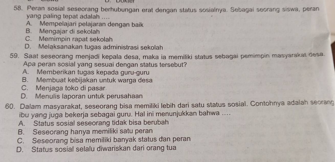 Peran sosial seseorang berhubungan erat dengan status sosialnya. Sebagai seorang siswa, peran
yang paling tepat adalah ....
A. Mempelajari pelajaran dengan baík
B. Mengajar di sekolah
C. Memimpin rapat sekolah
D. Melaksanakan tugas administrasi sekolah
59. Saat seseorang menjadi kepala desa, maka ia memiliki status sebagai pemimpin masyarakat desa.
Apa peran sosial yang sesuai dengan status tersebut?
A. Memberikan tugas kepada guru-guru
B. Membuat kebijakan untuk warga desa
C. Menjaga toko di pasar
D. Menulis laporan untuk perusahaan
60. Dalam masyarakat, seseorang bisa memiliki lebih dari satu status sosial. Contohnya adalah seorang
ibu yang juga bekerja sebagai guru. Hal ini menunjukkan bahwa ....
A. Status sosial seseorang tidak bisa berubah
B. Seseorang hanya memiliki satu peran
C. Seseorang bisa memiliki banyak status dan peran
D. Status sosial selalu diwariskan dari orang tua