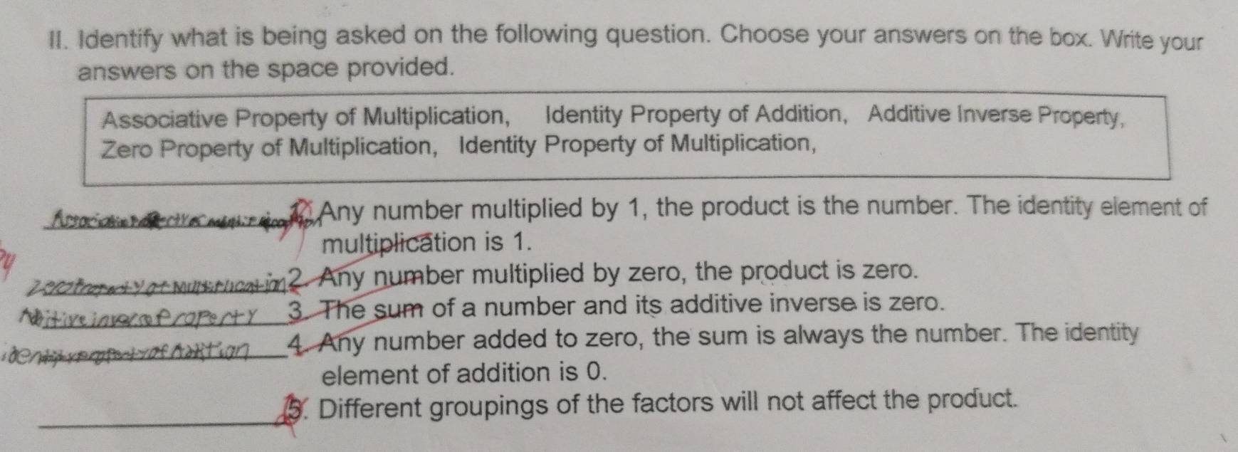 Identify what is being asked on the following question. Choose your answers on the box. Write your
answers on the space provided.
Associative Property of Multiplication, Identity Property of Addition, Additive Inverse Property,
Zero Property of Multiplication, Identity Property of Multiplication,
Any number multiplied by 1, the product is the number. The identity element of
multiplication is 1.
a 2. Any number multiplied by zero, the product is zero.
3. The sum of a number and its additive inverse is zero.
4. Any number added to zero, the sum is always the number. The identity
element of addition is 0.
. Different groupings of the factors will not affect the product.