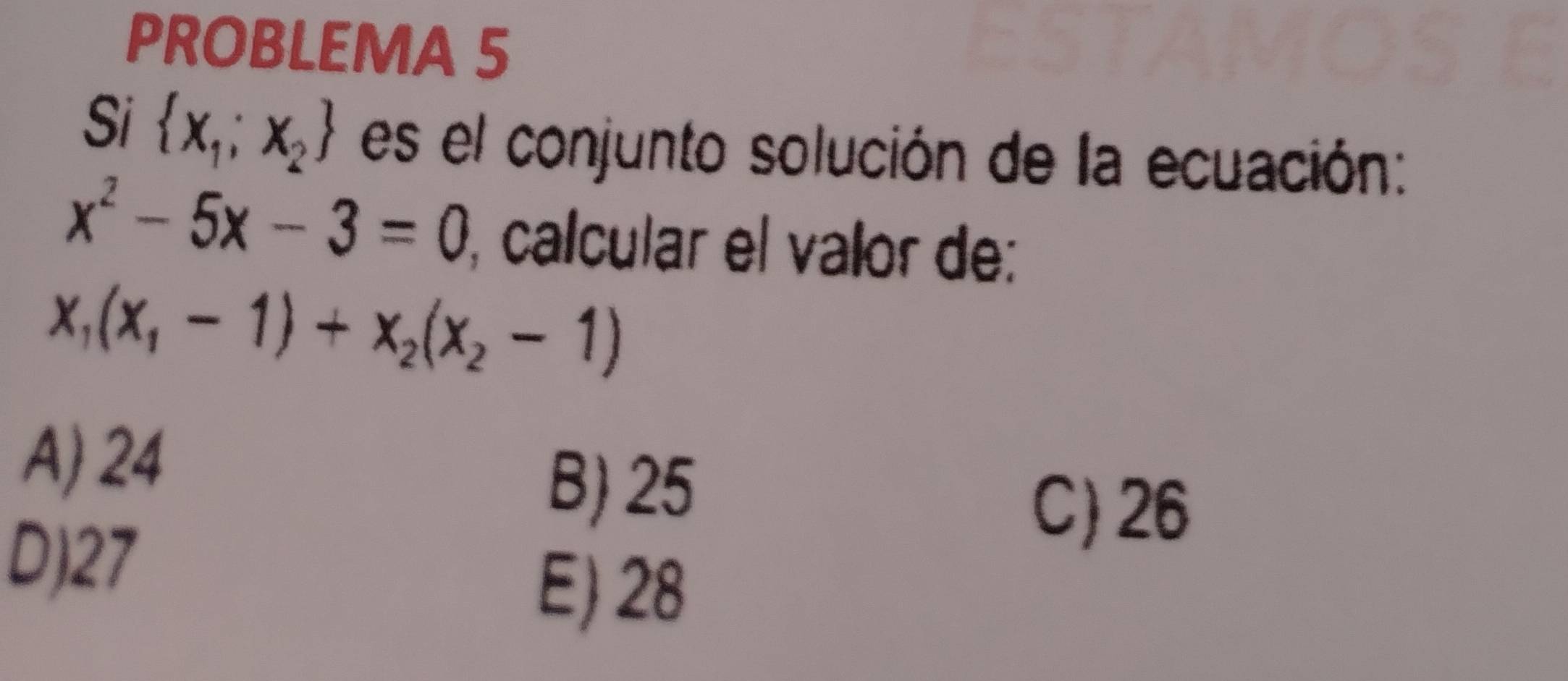 PROBLEMA 5
Si  x_1;x_2 es el conjunto solución de la ecuación:
x^2-5x-3=0 calcular el valor de:
x_1(x_1-1)+x_2(x_2-1)
A) 24
B) 25
D) 27
C) 26
E) 28