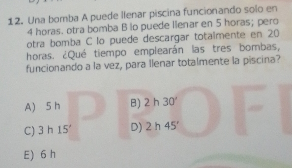 Una bomba A puede llenar piscina funcionando solo en
4 horas. otra bomba B lo puede Ilenar en 5 horas; pero
otra bomba C lo puede descargar totalmente en 20
horas. ¿Qué tiempo emplearán las tres bombas,
funcionando a la vez, para llenar totalmente la piscina?
A 5 h B) 2h30'
C) 3h15'
D) 2h45'
E) 6 h