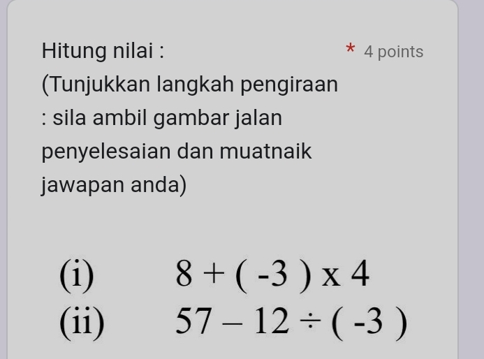 Hitung nilai : 4 points 
(Tunjukkan langkah pengiraan 
: sila ambil gambar jalan 
penyelesaian dan muatnaik 
jawapan anda) 
(i) 8+(-3)* 4
(ii) 57-12/ (-3)