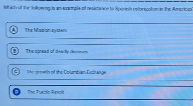 Which of the following is an example of resistance to Spanish colonization in the Americas
The Mission system
B The spread of deadly diseases
_
C The growth of the Columbian Exchange
_
The Pueblo Revolt