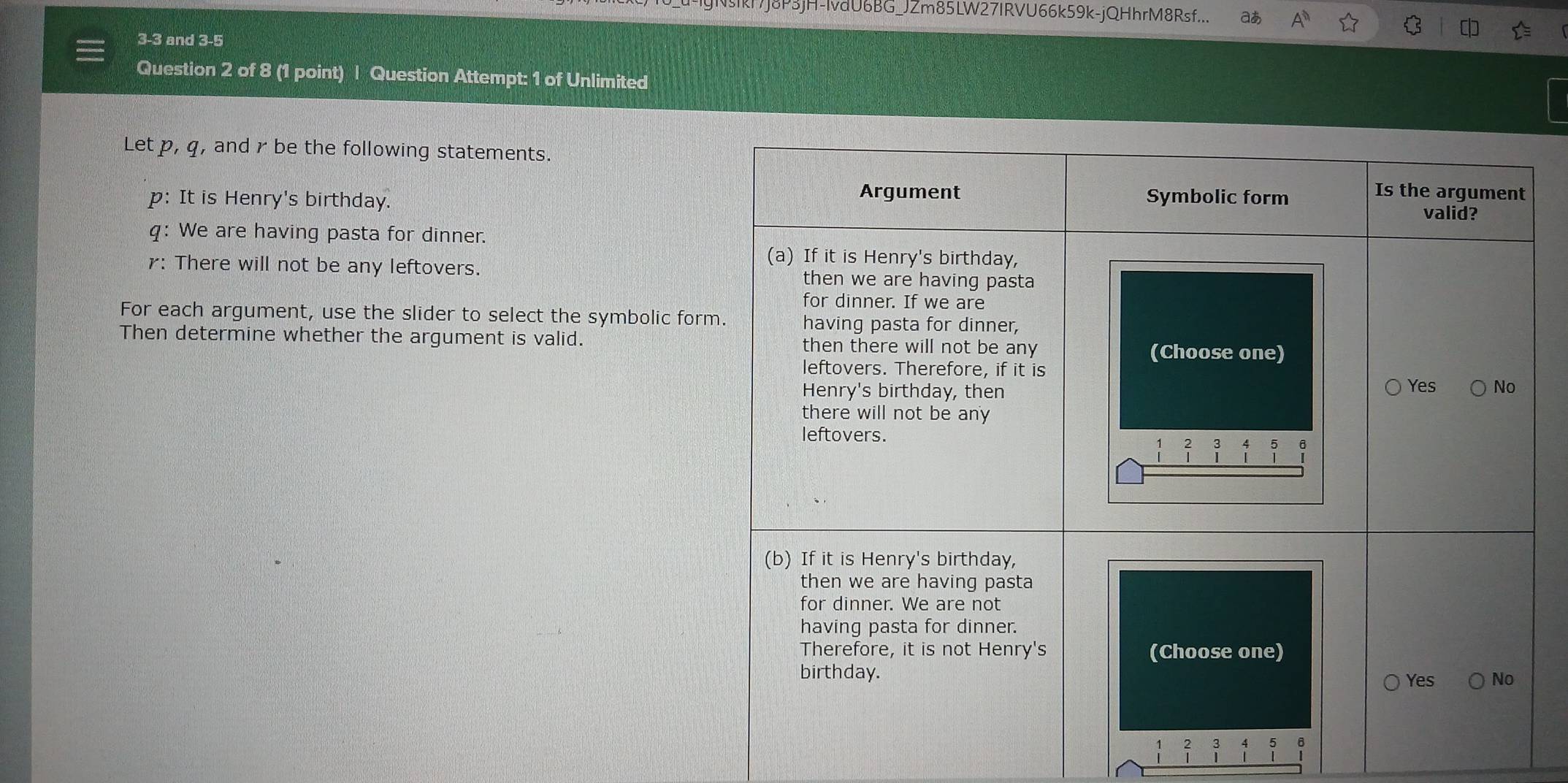 IkF7J8P3jH-IvdU6BG_JZm85LW27IRVU66k59k-jQHhrM8Rsf... aあ 
3 -3 and 3 -5
Question 2 of 8 (1 point) | Question Attempt: 1 of Unlimited 
Let p, q, and r be the following statements. 
p: It is Henry's birthday. 
q: We are having pasta for dinner. 
r: There will not be any leftovers. 
For each argument, use the slider to select the symbolic for 
Then determine whether the argument is valid. 
;