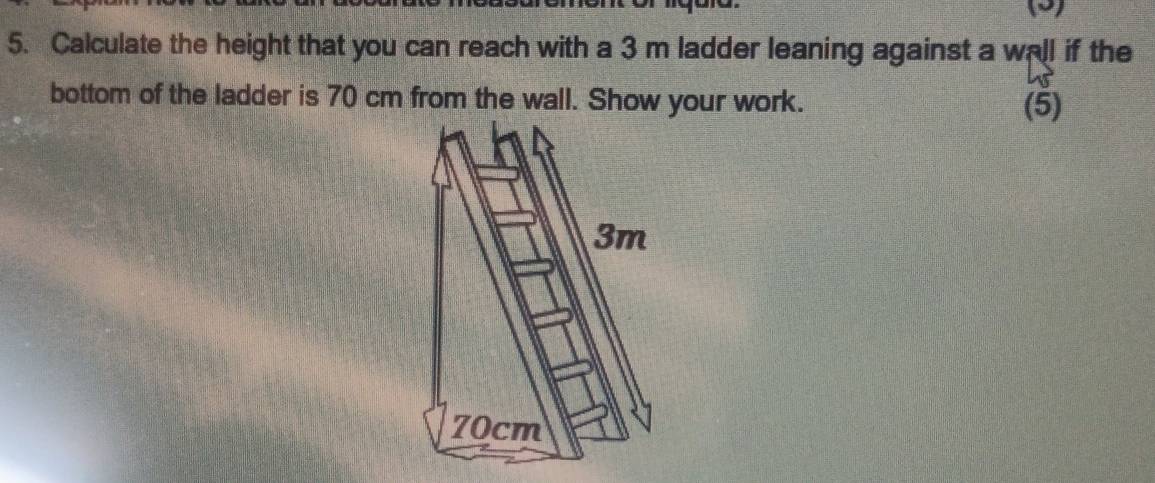 (2) 
5. Calculate the height that you can reach with a 3 m ladder leaning against a wall if the 
bottom of the ladder is 70 cm from the wall. Show your work. (5)