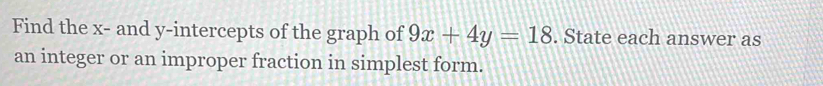 Find the x - and y-intercepts of the graph of 9x+4y=18. State each answer as 
an integer or an improper fraction in simplest form.