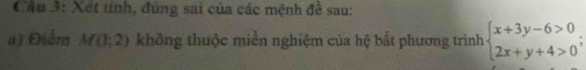 Cầu 3: Xét tính, đúng sai của các mệnh đề sau: 
a) Điểm M(1;2) không thuộc miền nghiệm của hệ bất phương trình beginarrayl x+3y-6>0 2x+y+4>0endarray.