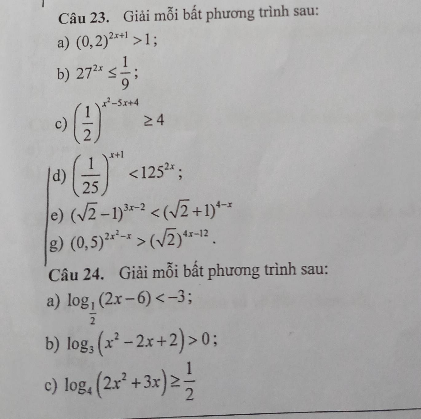 Giải mỗi bất phương trình sau: 
a) (0,2)^2x+1>1; 
b) 27^(2x)≤  1/9 ; 
c) ( 1/2 )^x^2-5x+4≥ 4
d) ( 1/25 )^x+1<125^(2x); 
e) (sqrt(2)-1)^3x-2
g) (0,5)^2x^2-x>(sqrt(2))^4x-12. 
Câu 24. Giải mỗi bất phương trình sau: 
a) log _ 1/2 (2x-6) ; 
b) log _3(x^2-2x+2)>0; 
c) log _4(2x^2+3x)≥  1/2 