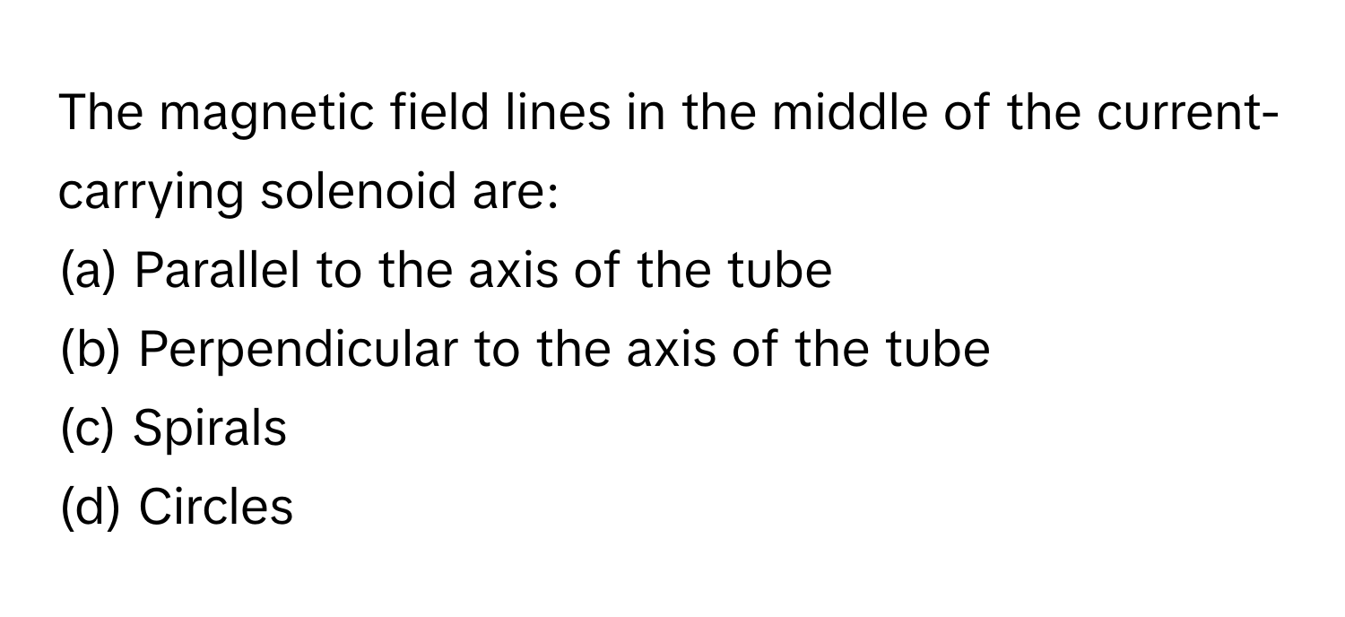 The magnetic field lines in the middle of the current-carrying solenoid are:

(a) Parallel to the axis of the tube 
(b) Perpendicular to the axis of the tube 
(c) Spirals 
(d) Circles