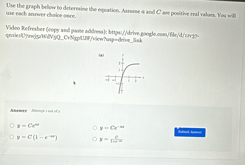 Use the graph below to determine the equation. Assume a and C are positive real values. You will
use each answer choice once.
Video Refresher (copy and paste address): https://drive.google.com/file/d/11v37-
qn1ie1U7zwj5zWdV5Q_CvNgpUJF/view?usp=drive_link
(
Answer Attempt 1 out of 2
y=Ce^(ax)
y=Ce^(-ax)
Submit Answer
y=C(1-e^(-ax))
y= C/1+e^(-ax) 