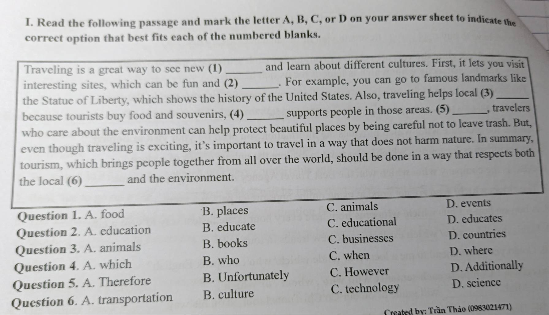 Read the following passage and mark the letter A, B, C, or D on your answer sheet to indicate the
correct option that best fits each of the numbered blanks.
Traveling is a great way to see new (1) _and learn about different cultures. First, it lets you visit
interesting sites, which can be fun and (2) _. For example, you can go to famous landmarks like
the Statue of Liberty, which shows the history of the United States. Also, traveling helps local (3)_
because tourists buy food and souvenirs, (4) _supports people in those areas. (5) _, travelers
who care about the environment can help protect beautiful places by being careful not to leave trash. But,
even though traveling is exciting, it’s important to travel in a way that does not harm nature. In summary,
tourism, which brings people together from all over the world, should be done in a way that respects both
the local (6) _and the environment.
Question 1. A. food B. places
C. animals D. events
Question 2. A. education B. educate
C. educational D. educates
B. books C. businesses
Question 3. A. animals D. countries
C. when D. where
Question 4. A. which B. who
C. However D. Additionally
Question 5. A. Therefore B. Unfortunately
C. technology D. science
Question 6. A. transportation B. culture
Created by: Trần Thảo (0983021471)