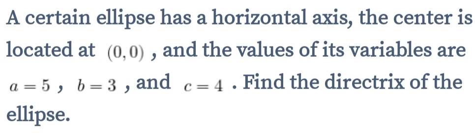 A certain ellipse has a horizontal axis, the center is 
located at (0,0) , and the values of its variables are
a=5, b=3 , and c=4. Find the directrix of the 
ellipse.