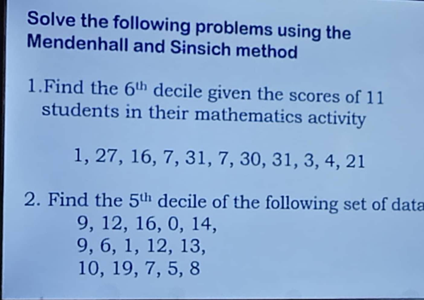 Solve the following problems using the 
Mendenhall and Sinsich method 
1.Find the 6^(th) decile given the scores of 11
students in their mathematics activity
1, 27, 16, 7, 31, 7, 30, 31, 3, 4, 21
2. Find the 5^(th) decile of the following set of data
9, 12, 16, 0, 14,
9, 6, 1, 12, 13,
10, 19, 7, 5, 8