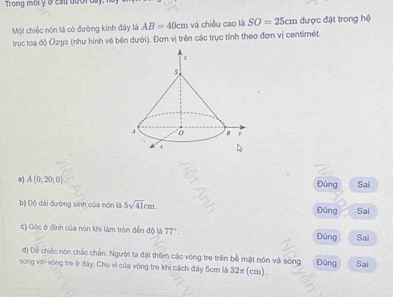 Trong môi y ở cầu đưới day, n
Một chiếc nón lá có đường kính đáy là AB=40cm và chiều cao là SO=25cm được đặt trong hệ
trục toạ độ Oσyz (như hình vẽ bên dưới). Đơn vị trên các trục tính theo đơn vị centimét.
a) A(0;20;0) Đúng Sai
b) Độ dài đường sinh của nón là 5sqrt(41)cm. 
Đúng Sai
c) Góc ở đĩnh của nón khi làm tròn đến độ là 77°. Đúng Sai
d) Để chiếc nón chắc chắn. Người ta đặt thêm các vòng tre trên bề mặt nón và song Đúng Sai
song với vòng tre ở đáy. Chu vi của vòng tre khi cách đáy 5cm là 32π (cm).