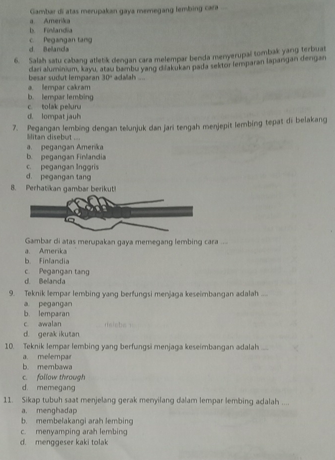 Gambar di atas merupakan gaya memegang lembing cara ....
a. Amerika
b. Finlandia
c. Pegangan tang
d. Belanda
6. Salah satu cabang atletik dengan cara melempar benda menyerupai tombak yang terbuat
dari aluminium, kayu, atau bambu yang dilakukan pada sektor lemparan lapangan dengan
besar sudut lemparan 30° adalah ....
a. lempar cakram
b. lempar lembing
c. tolak peluru
d. lompat jauh
7. Pegangan lembing dengan telunjuk dan jari tengah menjepit lembing tepat di belakang
Iilitan disebut ....
a. pegangan Amerika
b. pegangan Finlandia
c. pegangan Inggris
d. pegangan tang
8. Perhatikan gambar berikut!
Gambar di atas merupakan gaya memegang lembing cara ....
a. Amerika
b. Finlandia
c. Pegangan tang
d. Belanda
9. Teknik lempar lembing yang berfungsi menjaga keseimbangan adalah ....
a. pegangan
b. lemparan
c. awalan
d. gerak ikutan
10. Teknik lempar lembing yang berfungsi menjaga keseimbangan adalah ....
a. melempar
b. membawa
c. follow through
d. memegang
11. Sikap tubuh saat menjelang gerak menyilang dalam lempar lembing adalah ....
a. menghadap
b. membelakangi arah lembing
c. menyamping arah lembing
d. menggeser kaki tolak