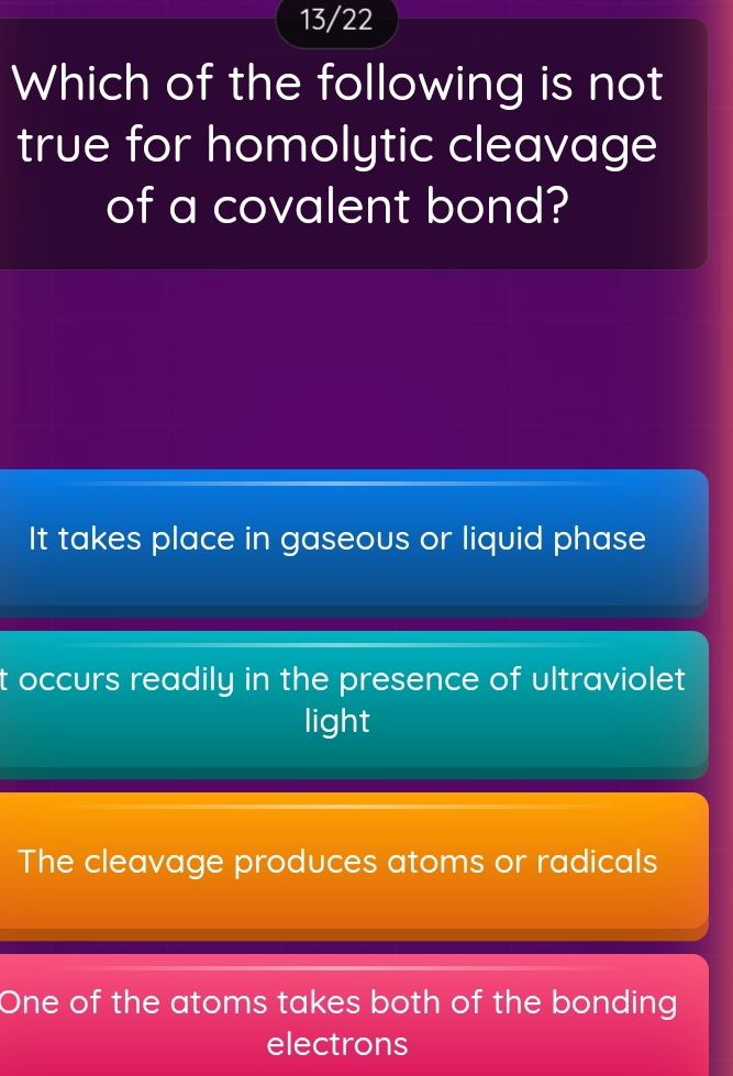 13/22
Which of the following is not
true for homolytic cleavage
of a covalent bond?
It takes place in gaseous or liquid phase
t occurs readily in the presence of ultraviolet
light
The cleavage produces atoms or radicals
One of the atoms takes both of the bonding
electrons