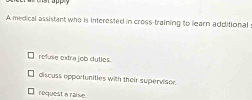 all that apply 
A medical assistant who is interested in cross-training to learn additional :
refuse extra job duties.
discuss opportunities with their supervisor.
request a raise.