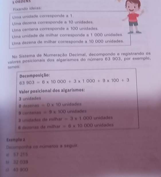 ORDENS 
Fixando ideias: 
Uma unidade corresponde a 1. 
Uma dezena corresponde a 10 unidades. 
Uma centena corresponde a 100 unidades. 
Uma unidade de milhar corresponde a 1 000 unidades. 
Uma dezena de milhar corresponde a 10 000 unidades. 
Na Sistema de Numeração Decimal, decompondo e registrando os 
valores posicionais dos algarismos do número 63 903, por exemplo, 
temos: 
Decomposição:
63903=6* 10000+3* 1000+9* 100+3
Valor posicional dos algarismos:
3 unidades 
O dezenas =0* 10 unidades
9 centenas =9* 100 unidades
3 unidades de milhar =3* 1000 unidades 
6 dezenas de milhar =6* 10000 unidades 
Exemplo 2 
Decomponha os números a seguir. 
a) 57 215
b) 32 038
c) 40 900