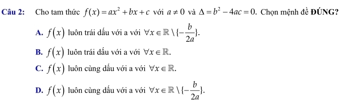 Cho tam thức f(x)=ax^2+bx+c với a!= 0 và △ =b^2-4ac=0 * Chọn mệnh đề ĐÚNG?
A. f(x) luôn trái dấu với a với forall x∈ R|(- b/2a .
B. f(x) luôn trái dấu với a với forall x∈ R.
C. f(x) luôn cùng dấu với a với forall x∈ R.
D. f(x) luôn cùng dấu với a với forall x∈ R| - b/2a .