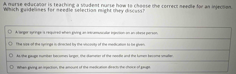 A nurse educator is teaching a student nurse how to choose the correct needle for an injection.
Which guidelines for needle selection might they discuss?
A larger syringe is required when giving an intramuscular injection on an obese person.
The size of the syringe is directed by the viscosity of the medication to be given.
As the gauge number becomes larger, the diameter of the needle and the lumen become smaller.
When giving an injection, the amount of the medication directs the choice of gauge.