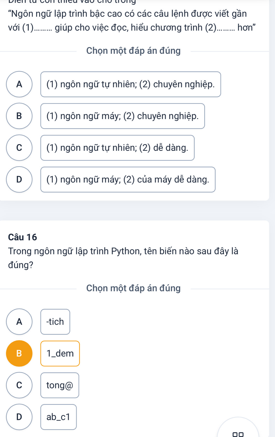 cmó tòng
"Ngôn ngữ lập trình bậc cao có các câu lệnh được viết gần
với (1)........... giúp cho việc đọc, hiểu chương trình (2).......... hơn''
Chọn một đáp án đúng
A (1) ngôn ngữ tự nhiên; (2) chuyên nghiệp.
B (1) ngôn ngữ máy; (2) chuyên nghiệp.
C (1) ngôn ngữ tự nhiên; (2) dễ dàng.
D (1) ngôn ngữ máy; (2) của máy dễ dàng.
Câu 16
Trong ngôn ngữ lập trình Python, tên biến nào sau đây là
đúng?
Chọn một đáp án đúng
A -tich
B 1_dem
C tong@
D ab_c1