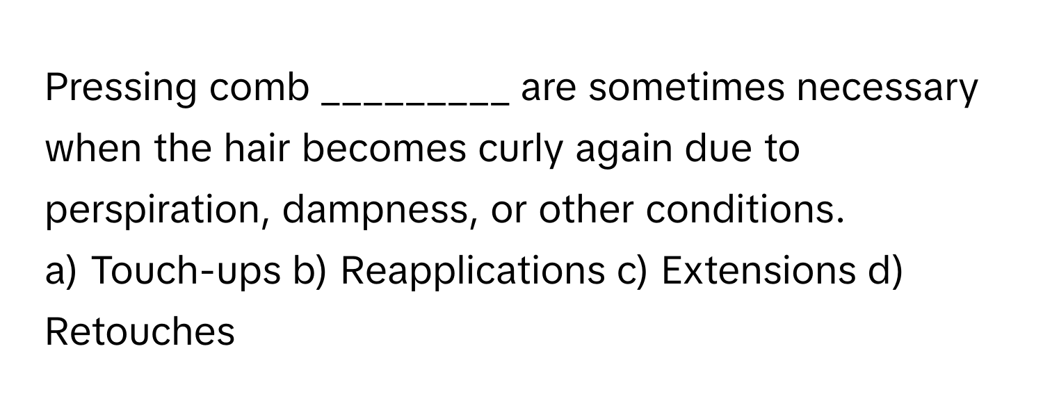 Pressing comb _________ are sometimes necessary when the hair becomes curly again due to perspiration, dampness, or other conditions.

a) Touch-ups b) Reapplications c) Extensions d) Retouches