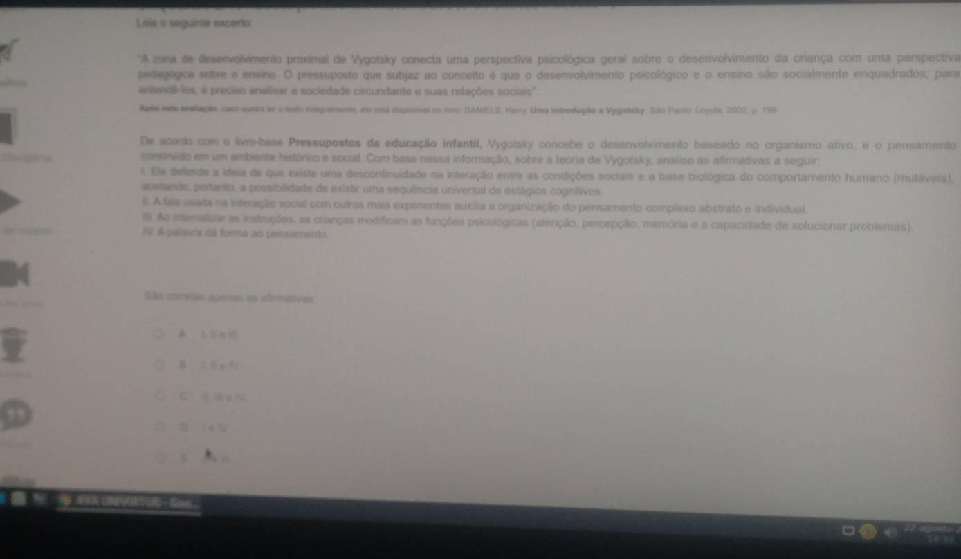 Leis a seguinte excerto:
*A zona de desenvolvimento proximal de Vygotsky conecta uma perspectiva psicológica geral sobre o desenvolvimento da criança com uma perspectiva
selegógica sobre o ensino. O pressuposto que subjaz ao conceito é que o desenvolvimento psicológico e o ensino são socialmente enquadrados; para
emenê los; é preciso analisar a sociedade circundante e suas relações sociais".
Apls este axtaple, cesc queira ler o texto integramente, ele está disponivel no liveo. DANIELS, Hanry. Uma introdução a Vygotsky. São Padio: Loyola, 2002, p. 199
De acardo com o livro-base Pressupostos da educação infantil, Vygotsky concebe o desenvolvimento baseado no organismo ativo, e o pensamento
contruido em um ambiente histórico e social. Com base nessa informação, sobre a teoria de Vygotsky, analise as afirmativas a seguir:
l. Ele defende a ideia de que existe uma descontinuidade na interação entre as condições sociais e a base biológica do comportamento humano (mutáveis).
pbitando, portanto, a possibilidade de existir uma sequência universal de estágios cognitivos.
IIl. A fais usada na interação social com outros mais experientes auxília a organização do pensamento complexo abstrato e individual.
IIII Ao imemalizar as instruções, as crianças modificam as funções psicológicas (atenção, percepção, memória e a capacidade de solucionar problemas).
f A paisvra dá forma ao pensamento
São coretas apenas ae afirmativas
C l B e 1
 16 
t