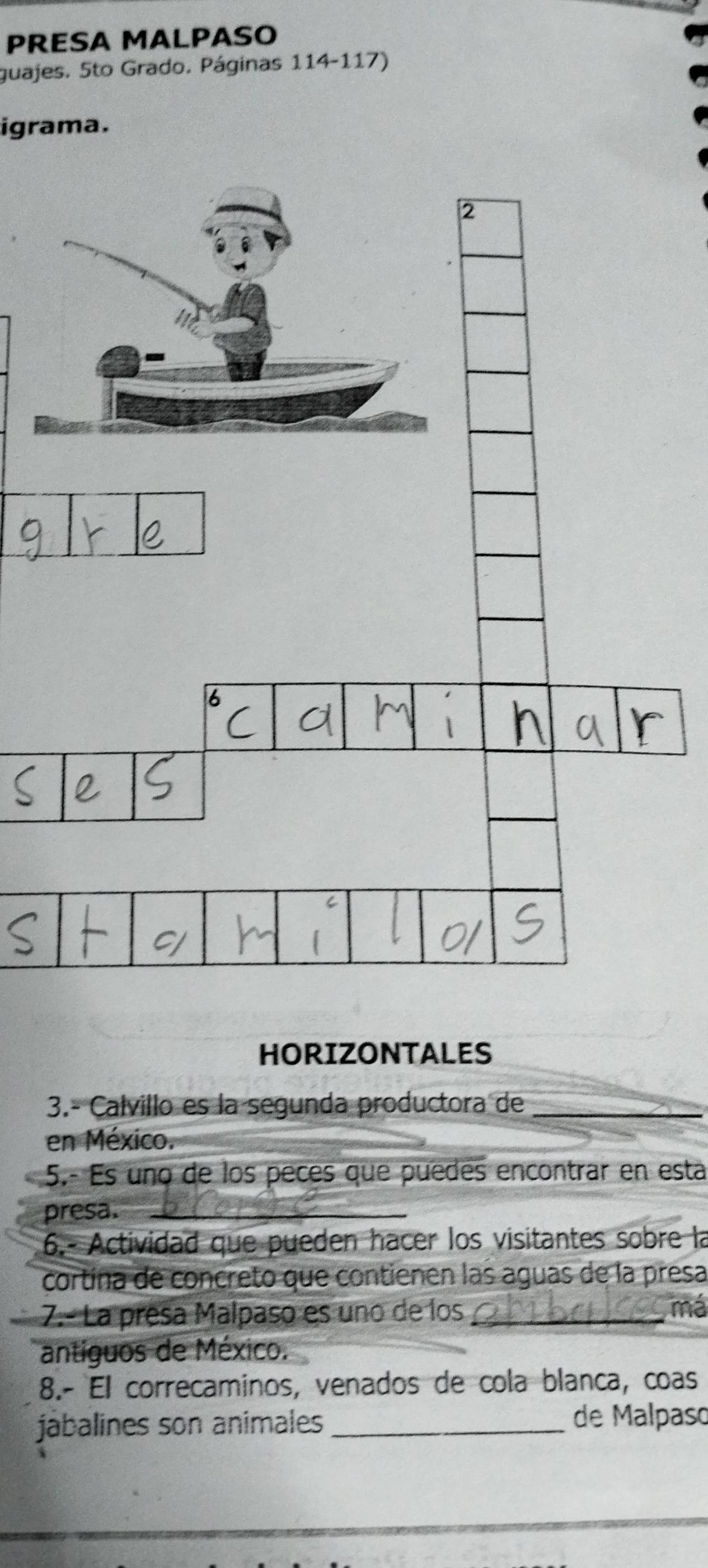 PRESA MALPASO 
guajes. 5to Grado. Páginas 114-117) 
igrama. 
HORIZONTALES 
3.- Calvillo es la segunda productora de_ 
en México. 
5.- Es uno de los peces que puedes encontrar en esta 
presa._ 
6.- Actividad que pueden hacer los visitantes sobre la 
cortína de concreto que contienen las aguas de la presa 
7.- La presa Malpaso es uno de los _má 
antiguos de México. 
8.- El correcaminos, venados de cola blanca, coas 
jábalines son animales _de Malpaso