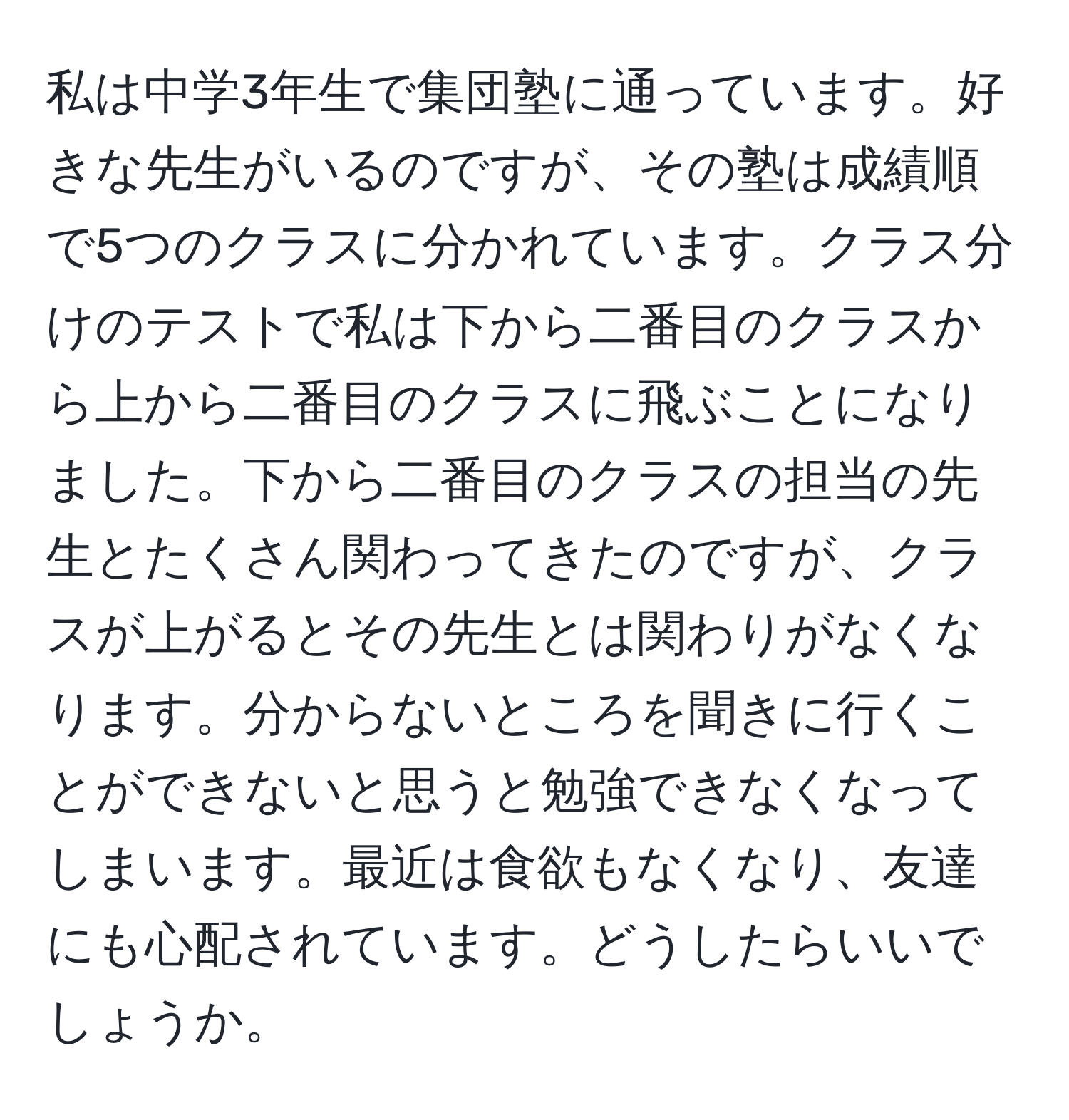 私は中学3年生で集団塾に通っています。好きな先生がいるのですが、その塾は成績順で5つのクラスに分かれています。クラス分けのテストで私は下から二番目のクラスから上から二番目のクラスに飛ぶことになりました。下から二番目のクラスの担当の先生とたくさん関わってきたのですが、クラスが上がるとその先生とは関わりがなくなります。分からないところを聞きに行くことができないと思うと勉強できなくなってしまいます。最近は食欲もなくなり、友達にも心配されています。どうしたらいいでしょうか。