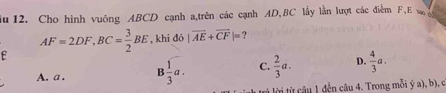 iu 12. Cho hình vuông ABCD cạnh a,trên các cạnh AD, BC lấy lần lượt các điểm F, E s g
AF=2DF, BC= 3/2 BE , khi d6|vector AE+vector CF|= ?
E
A. a.
B 1/3 a.
C.  2/3 a. D.  4/3 a. 
u 1 đến câu 4. Trong mỗi ý a), b), c