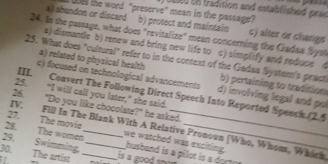 ) ee0 on tradition and established prac
ubes the word "preserve" mean in the passage?
a) abendon or discard b) protect and maintain c) alter or change
24. In the passage, what does "revitalize" mean concerning the Gadaa Syst
a) dismantle b) renew and bring new life to c) simplify and reduce (
25. What does "cultural" refer to in the context of the Gadaa Systern's pract
a) related to physical health b) pertaining to tradition
c) focused on technological advancements d) involving legal and pol
25. “I will call you later,” she said.
III. Convert The Following Direct Speech Into Reported Speech. (2.5
26. "Do you like chocolate?" he asked.
28.
IV. Fill In The Blank With A Relative Pronoun (Who, Whom, Which
27. The movie __we watched was exciting.
The women
29.
Swimming, husband is a pilot is a docto
30. The artist _is a good sn