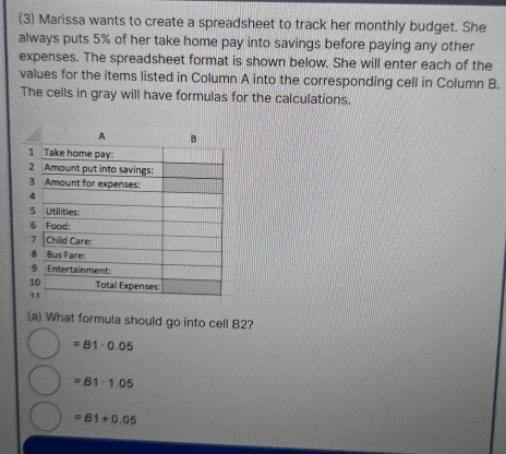 (3) Marissa wants to create a spreadsheet to track her monthly budget. She
always puts 5% of her take home pay into savings before paying any other
expenses. The spreadsheet format is shown below. She will enter each of the
values for the items listed in Column A into the corresponding cell in Column B.
The cells in gray will have formulas for the calculations.
(a) What formula should go into cell B2?
=81· 0.05
=B1· 1.05
=B1+0.05