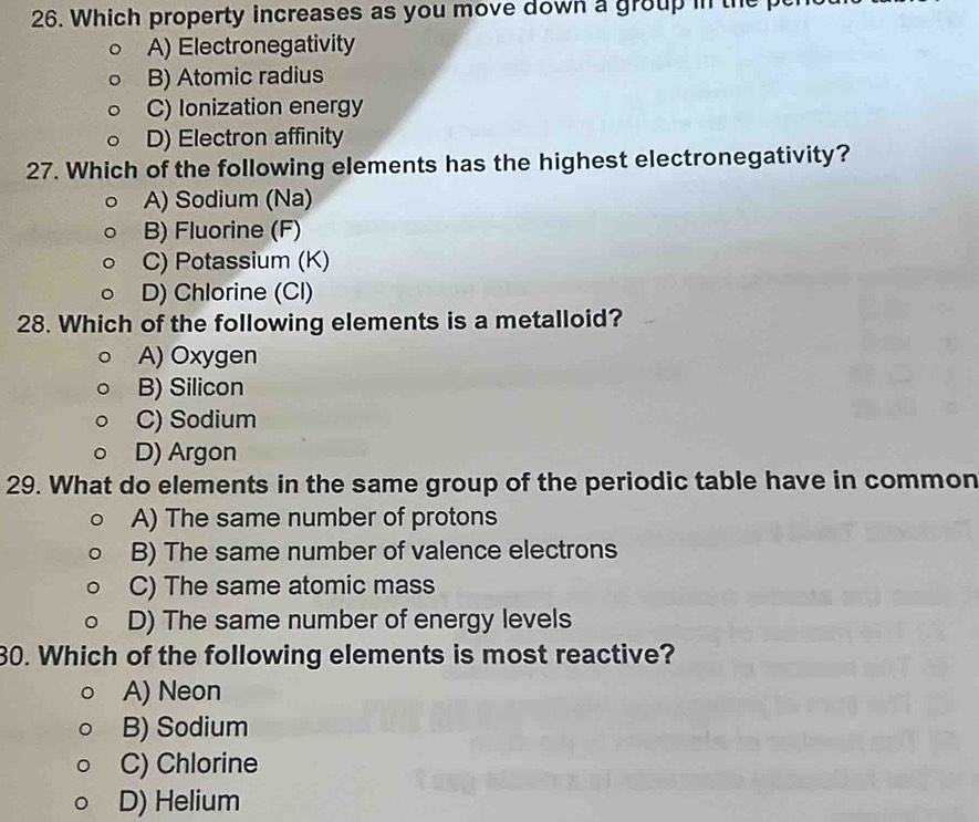 Which property increases as you move down a group in th
A) Electronegativity
B) Atomic radius
C) Ionization energy
D) Electron affinity
27. Which of the following elements has the highest electronegativity?
A) Sodium (Na)
B) Fluorine (F)
C) Potassium (K)
D) Chlorine (Cl)
28. Which of the following elements is a metalloid?
A) Oxygen
B) Silicon
C) Sodium
D) Argon
29. What do elements in the same group of the periodic table have in common
A) The same number of protons
B) The same number of valence electrons
C) The same atomic mass
D) The same number of energy levels
30. Which of the following elements is most reactive?
A) Neon
B) Sodium
C) Chlorine
D) Helium