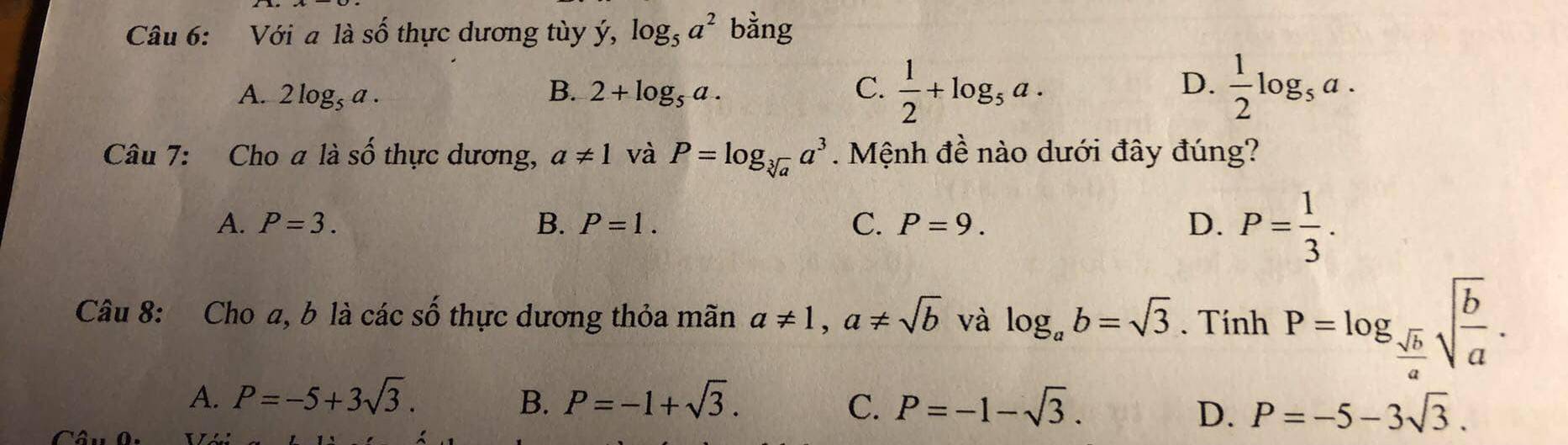 Với aldot ashat o thực dương tùy ý, log _5a^2 bằng
A. 2log _5a. 2+log _5a.  1/2 +log _5a.  1/2 log _5a. 
B.
C.
D.
Câu 7: Cho ali số thực dương, a!= 1 và P=log _sqrt[3](a)a^3 Mệnh đề nào dưới đây đúng?
A. P=3. B. P=1. C. P=9. D. P= 1/3 . 
Câu 8: Cho a, b là các số thực dương thỏa mãn a!= 1, a!= sqrt(b) và log _ab=sqrt(3). Tính P=log _ sqrt(b)/a sqrt(frac b)a.
A. P=-5+3sqrt(3). B. P=-1+sqrt(3). C. P=-1-sqrt(3). P=-5-3sqrt(3). 
D.