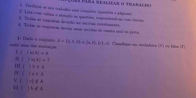 çues Pára realizar o trabalho 
1. Verifique se seu trabalho está completo (questões e páginas). 
2. Leia com calma e atenção as questões, respondendo-as com clareza. 
3. Todas as respostas deverão ser escritas corretamente. 
4. Todas as respostas devem estar escritas de caneta azul ou preta. 
1- Dado o conjunto A= 1,5,10,a, a,b , c ,c. Classifique em verdadeira (V) ou falsa (F) 
cada uma das sentenças. 
I. ( ) n(A)=6
II. ( ) n(A)=7
III. ( ) b∈ A
IV. ( ) a∈ A
V. ( ) c ∉ A
VI. ( b∉ A