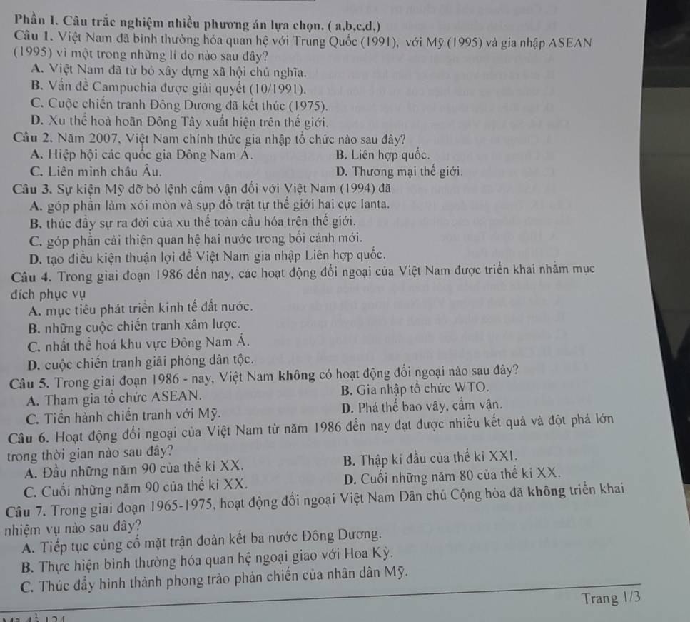 Phần I. Câu trắc nghiệm nhiều phương án lựa chọn. ( a,b,c,d,)
Câu 1. Việt Nam đã bình thường hóa quan hệ với Trung Quốc (1991), với Mỹ (1995) và gia nhập ASEAN
(1995) vì một trong những lí do nào sau đây?
A. Việt Nam đã từ bỏ xây dựng xã hội chủ nghĩa.
B. Vấn đề Campuchia được giải quyết (10/1991).
C. Cuộc chiến tranh Đông Dương đã kết thúc (1975).
D. Xu thể hoà hoãn Đông Tây xuất hiện trên thế giới.
Câu 2. Năm 2007, Việt Nam chính thức gia nhập tổ chức nào sau đây?
A. Hiệp hội các quốc gia Đông Nam Á. B. Liên hợp quốc.
C. Liên minh châu Âu. D. Thương mại thế giới.
Câu 3. Sự kiện Mỹ dỡ bỏ lệnh cầm vận đối với Việt Nam (1994) đã
A. góp phần làm xói mòn và sụp đồ trật tự thế giới hai cực Ianta.
B. thúc đầy sự ra đời của xu thế toàn cầu hóa trên thế giới.
C. góp phần cải thiện quan hệ hai nước trong bối cảnh mới.
D. tạo điều kiện thuận lợi đề Việt Nam gia nhập Liên hợp quốc.
Câu 4. Trong giai đoạn 1986 đến nay, các hoạt động đổi ngoại của Việt Nam được triển khai nhằm mục
đích phục vụ
A. mục tiêu phát triển kinh tế đất nước.
B. những cuộc chiến tranh xâm lược.
C. nhất thể hoá khu vực Đông Nam Á.
D. cuộc chiến tranh giải phóng dân tộc.
Câu 5. Trong giai đoạn 1986 - nay, Việt Nam không có hoạt động đổi ngoại nào sau đây?
A. Tham gia tổ chức ASEAN. B. Gia nhập tổ chức WTO.
C. Tiến hành chiến tranh với Mỹ. D. Phá thế bao vây, cẩm vận.
Câu 6. Hoạt động đổi ngoại của Việt Nam từ năm 1986 đến nay đạt được nhiều kết quả và đột phá lớn
trong thời gian nào sau đây?
A. Đầu những năm 90 của thế ki XX. B. Thập ki đầu của thế ki XXI.
C. Cuối những năm 90 của thế ki XX. D. Cuối những năm 80 của thế ki XX.
Câu 7. Trong giai đoạn 1965-1975, hoạt động đổi ngoại Việt Nam Dân chủ Cộng hòa đã không triển khai
nhiệm vụ nào sau đây?
A. Tiếp tục củng cổ mặt trận đoàn kết ba nước Đông Dương.
B. Thực hiện bình thường hóa quan hệ ngoại giao với Hoa Kỳ.
C. Thúc đẩy hình thành phong trào phản chiến của nhân dân Mỹ.
Trang 1/3