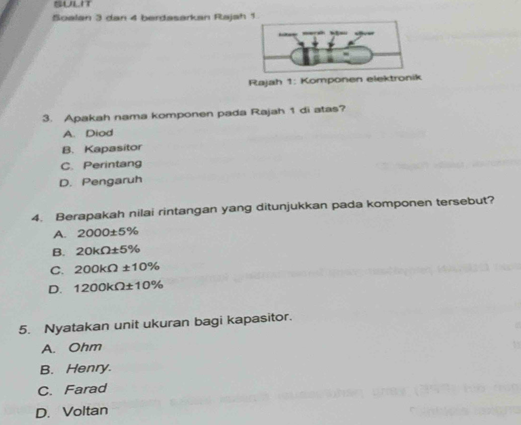 SULIT
Soalan 3 dan 4 berdasarkan Rajah 1
Rajah 1: Komponen elektronik
3. Apakah nama komponen pada Rajah 1 di atas?
A. Diod
B. Kapasitor
C. Perintang
D. Pengaruh
4. Berapakah nilai rintangan yang ditunjukkan pada komponen tersebut?
A. 2000± 5%
B. 20kOmega ± 5%
C. 200kOmega ± 10%
D. 1200kOmega ± 10%
5. Nyatakan unit ukuran bagi kapasitor.
A. Ohm
B. Henry.
C. Farad
D. Voltan