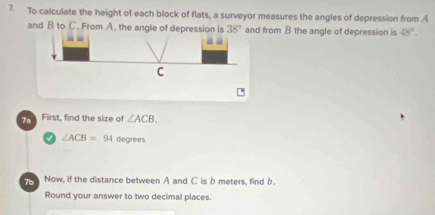 To calculate the height of each block of flats, a surveyor measures the angles of depression from A
and B to C. From A, the angle of depression is 38° and from B the angle of depression is 48°. 
7a First, find the size of ∠ ACB. 
√ ∠ ACB=94 degrees
7b Now, if the distance between A and C is b meters, find b. 
Round your answer to two decimal places.