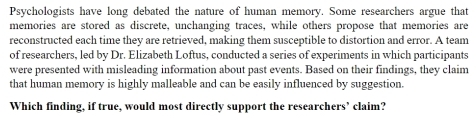 Psychologists have long debated the nature of human memory. Some researchers argue that 
memories are stored as discrete, unchanging traces, while others propose that memories are 
reconstructed each time they are retrieved, making them susceptible to distortion and error. A team 
of researchers, led by Dr. Elizabeth Loftus, conducted a series of experiments in which participants 
were presented with misleading information about past events. Based on their findings, they claim 
that human memory is highly malleable and can be easily influenced by suggestion. 
Which finding, if true, would most directly support the researchers’ claim?