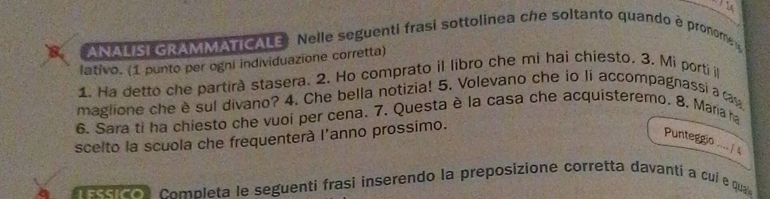 a ANALSI GRAMMATICALE: Nelle seguenti frasí sottolinea che soltanto quando è pronome 
lativo. (1 punto per ogni individuazione corretta) 
1. Ha detto che partirà stasera. 2. Ho comprato il libro che mi hai chiesto. 3. Mi porti i 
maglione che è sul divano? 4. Che bella notizia! 5. Volevano che io li accompagnassi a ca 
6. Sara ti ha chiesto che vuoi per cena. 7. Questa è la casa che acquisteremo. 8. Maria ha 
scelto la scuola che frequenterà l'anno prossimo. 
Punteggio / 
a aa don Completa le seguenti frasi inserendo la preposizione corretta davantí a cui e qua