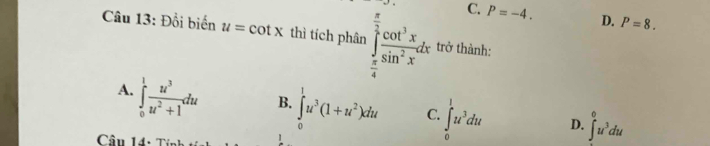 C. P=-4. D. P=8. 
Câu 13: Đổi biến u=cot x thì tích phân ∈tlimits _ π /4 ^ π /2  cos^3x/sin^2x dx trở thành:
A. ∈tlimits _0^(1frac u^3)u^2+1du
B. ∈tlimits _0^(1u^3)(1+u^2)du C. ∈t _0^(1u^3)du
D. ∈t^0u^(3^0u^3)du
Câu 14: Tính