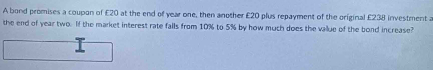 A bond promises a coupon of £20 at the end of year one, then another £20 plus repayment of the original £238 investment a 
the end of year two. If the market interest rate falls from 10% to 5% by how much does the value of the bond increase?