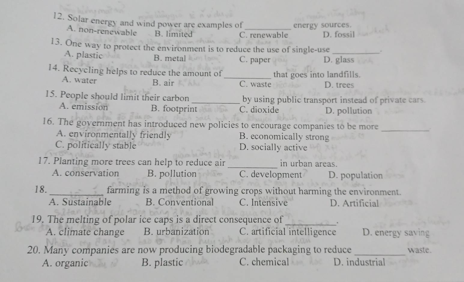 Solar energy and wind power are examples of_
energy sources.
A. non-renewable B. limited C. renewable D. fossil
13. One way to protect the environment is to reduce the use of single-use_
.
A. plastic B. metal C. paper D. glass
14. Recycling helps to reduce the amount of_
that goes into landfills.
A. water B. air
C. waste D. trees
15. People should limit their carbon _by using public transport instead of private cars.
A. emission B. footprint C. dioxide D. pollution
16. The government has introduced new policies to encourage companies to be more_
A. environmentally friendly B. economically strong
C. politically stable D. socially active
17. Planting more trees can help to reduce air_ in urban areas.
A. conservation B. pollution C. development D. population
18._ farming is a method of growing crops without harming the environment.
A. Sustainable B. Conventional C. Intensive D. Artificial
19. The melting of polar ice caps is a direct consequence of_
.
A. climate change B. urbanization C. artificial intelligence D. energy saving
20. Many companies are now producing biodegradable packaging to reduce _waste.
A. organic B. plastic C. chemical D. industrial