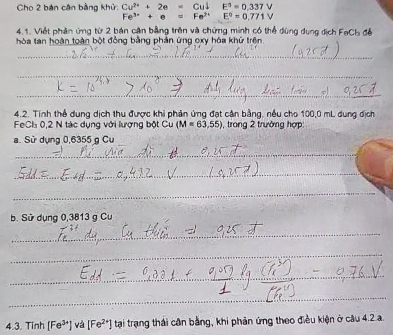 Cho 2 bán cận bằng khử: Cu^(2+)+2e=Cudownarrow E^3=0.337V
Fe^(3+)+e=Fe^(2+) E^0=0.771V
4.1. Viết phần ứng từ 2 bản cận bằng trên và chứng minh có thể dùng dụng dịch FaCh đề 
hòa tan hoàn toàn bột đồng bằng phản ứng exy hóa khữ trên 
_ 
_ 
_ 
4.2. Tính thể dung dịch thu được khi phản ứng đạt cản bằng, nều cho 100,0 mL dung địch 
FeCls 0,2 N tác dụng với lượng bột Cu (M=63,55) , trong 2 trường hợp: 
a. Sử dụng 0,6355 g Cu 
_ 
_ 
_ 
_ 
_ 
b. Sử dụng 0,3813 g Cư 
_ 
_ 
_ 
_ 
_ 
_ 
_ 
4.3. Tinh [Fe^(3+)] và [Fe^(2+)] tại trạng thái cần bằng, khi phản ứng theo điều kiện ở câu 4.2 a.