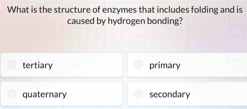 What is the structure of enzymes that includes folding and is
caused by hydrogen bonding?
tertiary primary
quaternary secondary