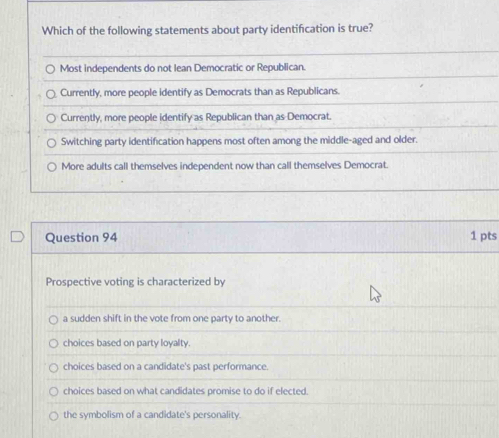 Which of the following statements about party identification is true?
Most independents do not Iean Democratic or Republican.
Currently, more people identify as Democrats than as Republicans.
Currently, more people identify as Republican than as Democrat.
Switching party identification happens most often among the middle-aged and older.
More adults call themselves independent now than call themselves Democrat.
Question 94 1 pts
Prospective voting is characterized by
a sudden shift in the vote from one party to another.
choices based on party loyalty.
choices based on a candidate's past performance.
choices based on what candidates promise to do if elected.
the symbolism of a candidate's personality.